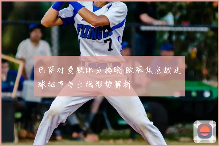 巴萨对曼联比分揭晓 欧冠焦点战进球细节与出线形势解析