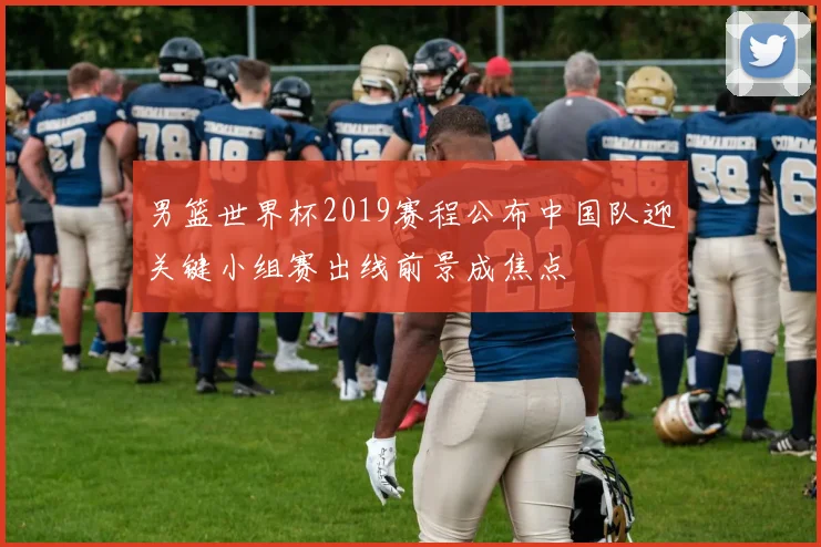 男篮世界杯2019赛程公布中国队迎关键小组赛出线前景成焦点