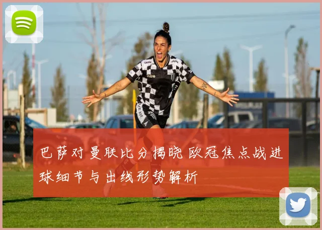 巴萨对曼联比分揭晓 欧冠焦点战进球细节与出线形势解析