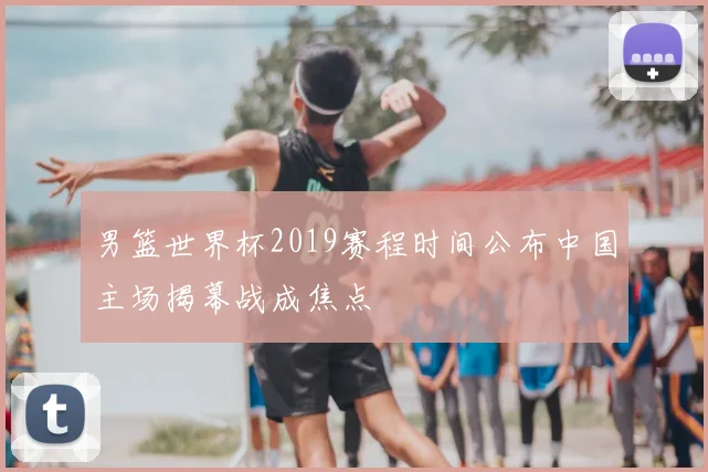男篮世界杯2019赛程时间公布中国主场揭幕战成焦点
