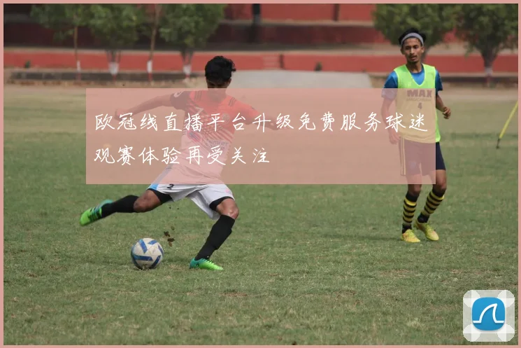 欧冠线直播平台升级免费服务球迷观赛体验再受关注