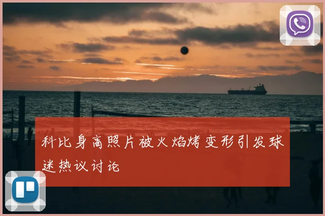 科比身高照片被火焰烤变形引发球迷热议讨论