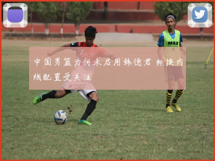 中国男篮为何未启用韩德君 轮换内线配置受关注