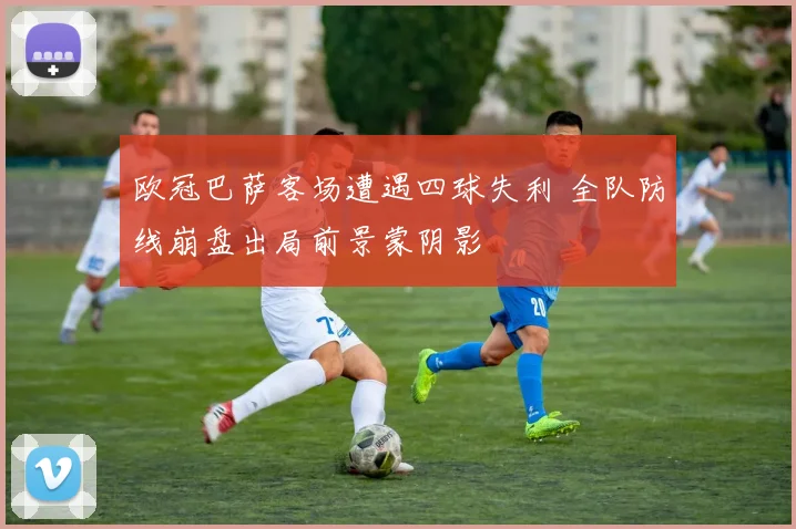 欧冠巴萨客场遭遇四球失利 全队防线崩盘出局前景蒙阴影