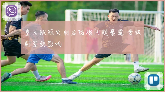 皇马欧冠失利后防线问题暴露 晋级前景受影响