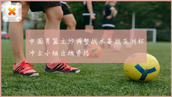 中国男篮主帅调整战术备战亚洲杯冲击小组出线资格