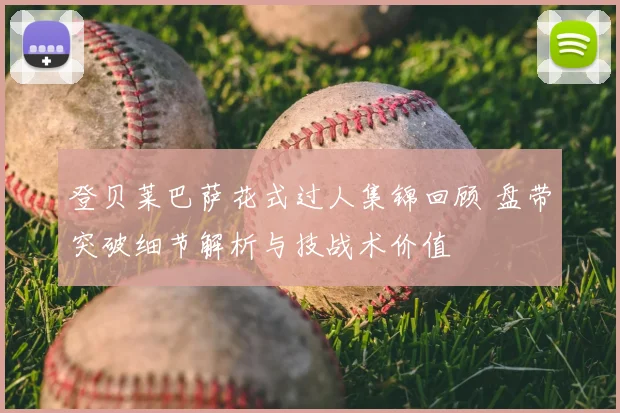 登贝莱巴萨花式过人集锦回顾 盘带突破细节解析与技战术价值