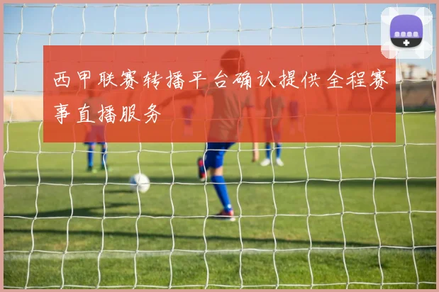 西甲联赛转播平台确认提供全程赛事直播服务