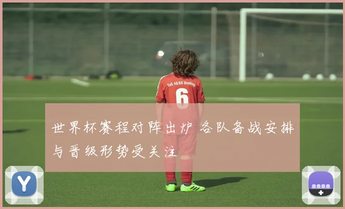 世界杯赛程对阵出炉 各队备战安排与晋级形势受关注
