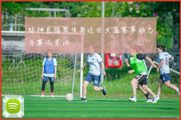 球神直播聚焦奥运会女篮赛事动态与赛况资讯