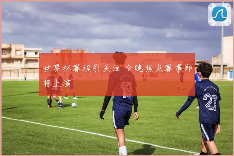 世界杯赛程引关注 今晚焦点赛事即将上演
